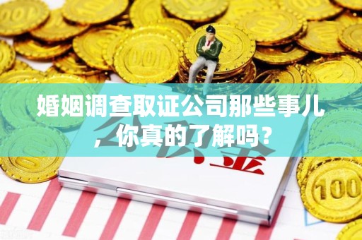 武夷山婚姻调查取证公司那些事儿，你真的了解吗？
