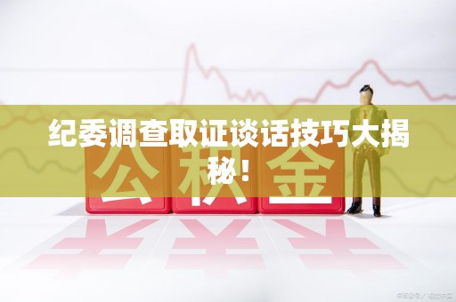 武夷山纪委调查取证谈话技巧大揭秘！