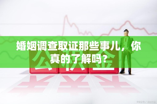 武夷山婚姻调查取证那些事儿，你真的了解吗？