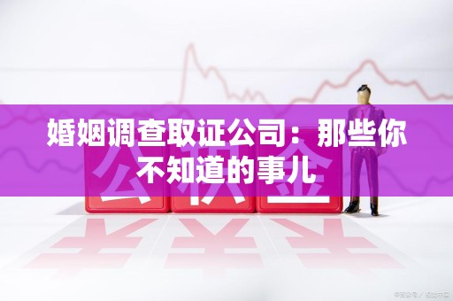 武夷山婚姻调查取证公司：那些你不知道的事儿
