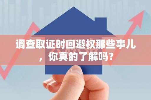 武夷山调查取证时回避权那些事儿，你真的了解吗？
