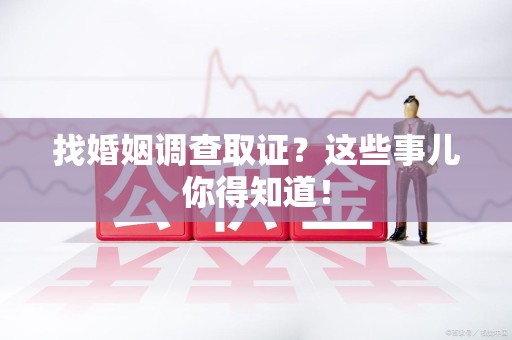 武夷山找婚姻调查取证？这些事儿你得知道！