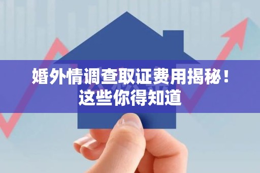 武夷山婚外情调查取证费用揭秘！这些你得知道