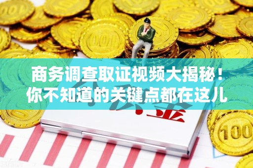武夷山商务调查取证视频大揭秘！你不知道的关键点都在这儿