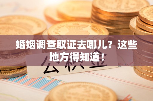 武夷山婚姻调查取证去哪儿？这些地方得知道！