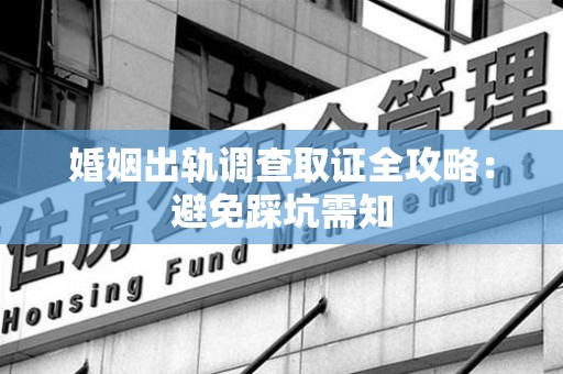 武夷山婚姻出轨调查取证全攻略：避免踩坑需知