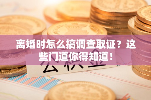 武夷山离婚时怎么搞调查取证？这些门道你得知道！