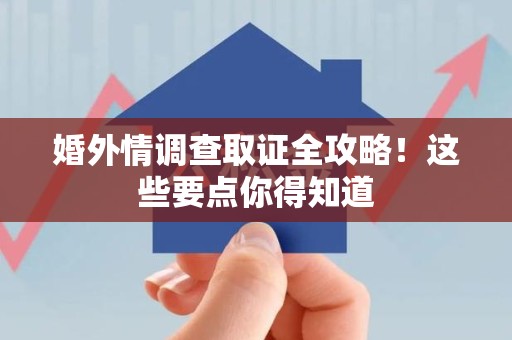 武夷山婚外情调查取证全攻略！这些要点你得知道