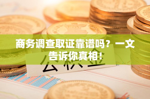 武夷山商务调查取证靠谱吗？一文告诉你真相！