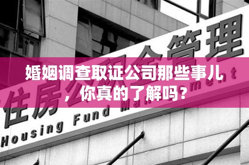 武夷山婚姻调查取证公司那些事儿，你真的了解吗？